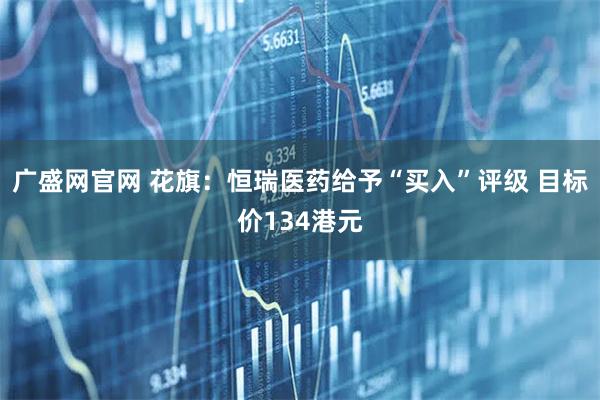 广盛网官网 花旗：恒瑞医药给予“买入”评级 目标价134港元