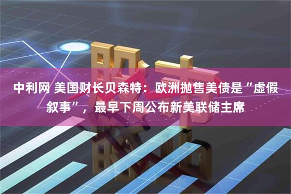 中利网 美国财长贝森特：欧洲抛售美债是“虚假叙事”，最早下周公布新美联储主席