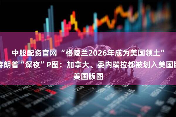 中股配资官网 “格陵兰2026年成为美国领土”！特朗普“深夜”P图：加拿大、委内瑞拉都被划入美国版图