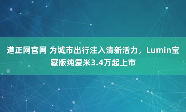 道正网官网 为城市出行注入清新活力，Lumin宝藏版纯爱米3.4万起上市