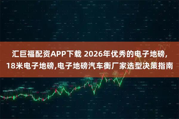汇巨福配资APP下载 2026年优秀的电子地磅,18米电子地磅,电子地磅汽车衡厂家选型决策指南