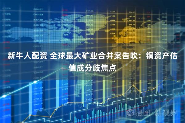 新牛人配资 全球最大矿业合并案告吹：铜资产估值成分歧焦点