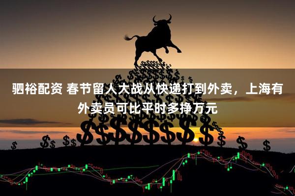 驷裕配资 春节留人大战从快递打到外卖，上海有外卖员可比平时多挣万元