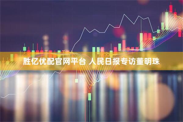 胜亿优配官网平台 人民日报专访董明珠