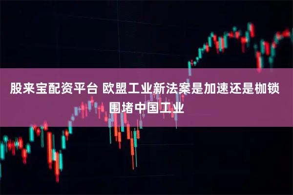 股来宝配资平台 欧盟工业新法案是加速还是枷锁 围堵中国工业