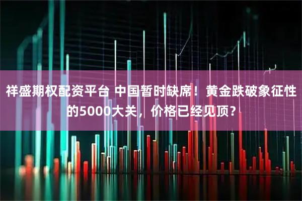 祥盛期权配资平台 中国暂时缺席！黄金跌破象征性的5000大关，价格已经见顶？