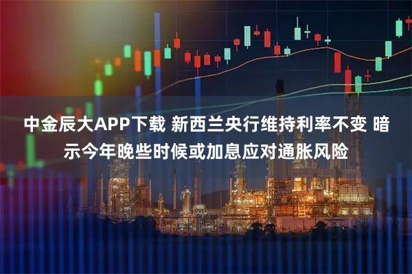 中金辰大APP下载 新西兰央行维持利率不变 暗示今年晚些时候或加息应对通胀风险